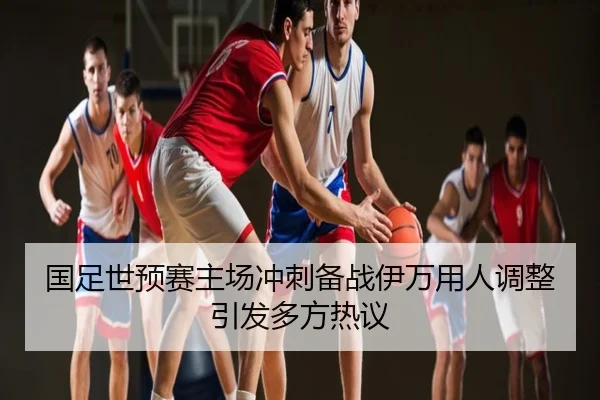 国足世预赛主场冲刺备战伊万用人调整引发多方热议